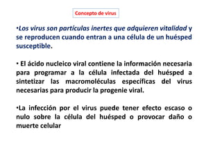 •Los virus son partículas inertes que adquieren vitalidad y
se reproducen cuando entran a una célula de un huésped
susceptible.
• El ácido nucleico viral contiene la información necesaria
para programar a la célula infectada del huésped a
sintetizar las macromoléculas específicas del virus
necesarias para producir la progenie viral.
•La infección por el virus puede tener efecto escaso o
nulo sobre la célula del huésped o provocar daño o
muerte celular
Concepto de virus
 