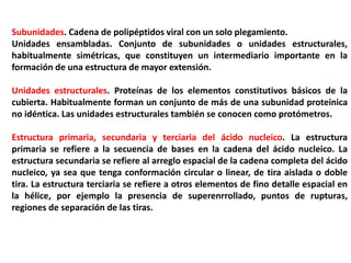 Subunidades. Cadena de polipéptidos viral con un solo plegamiento.
Unidades ensambladas. Conjunto de subunidades o unidades estructurales,
habitualmente simétricas, que constituyen un intermediario importante en la
formación de una estructura de mayor extensión.
Unidades estructurales. Proteínas de los elementos constitutivos básicos de la
cubierta. Habitualmente forman un conjunto de más de una subunidad proteínica
no idéntica. Las unidades estructurales también se conocen como protómetros.
Estructura primaria, secundaria y terciaria del ácido nucleico. La estructura
primaria se refiere a la secuencia de bases en la cadena del ácido nucleico. La
estructura secundaria se refiere al arreglo espacial de la cadena completa del ácido
nucleico, ya sea que tenga conformación circular o linear, de tira aislada o doble
tira. La estructura terciaria se refiere a otros elementos de fino detalle espacial en
la hélice, por ejemplo la presencia de superenrrollado, puntos de rupturas,
regiones de separación de las tiras.
 