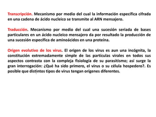 Transcripción. Mecanismo por medio del cual la información específica cifrada
en una cadena de ácido nucleico se transmite al ARN mensajero.
Traducción. Mecanismo por medio del cual una sucesión seriada de bases
particulares en un ácido nucleico mensajero da por resultado la producción de
una sucesión específica de aminoácidos en una proteína.
Origen evolutivo de los virus. El origen de los virus es aun una incógnita, la
constitución extremadamente simple de las partículas virales en todos sus
aspectos contrasta con la compleja fisiología de su parasitismo; así surge la
gran interrogación: ¿Qué ha sido primero, el virus o su célula hospedero?. Es
posible que distintos tipos de virus tengan orígenes diferentes.
.
 