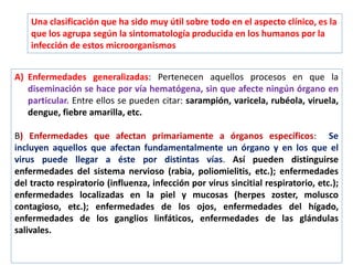 Una clasificación que ha sido muy útil sobre todo en el aspecto clínico, es la
que los agrupa según la sintomatología producida en los humanos por la
infección de estos microorganismos
A) Enfermedades generalizadas: Pertenecen aquellos procesos en que la
diseminación se hace por vía hematógena, sin que afecte ningún órgano en
particular. Entre ellos se pueden citar: sarampión, varicela, rubéola, viruela,
dengue, fiebre amarilla, etc.
B) Enfermedades que afectan primariamente a órganos específicos: Se
incluyen aquellos que afectan fundamentalmente un órgano y en los que el
virus puede llegar a éste por distintas vías. Así pueden distinguirse
enfermedades del sistema nervioso (rabia, poliomielitis, etc.); enfermedades
del tracto respiratorio (influenza, infección por virus sincitial respiratorio, etc.);
enfermedades localizadas en la piel y mucosas (herpes zoster, molusco
contagioso, etc.); enfermedades de los ojos, enfermedades del hígado,
enfermedades de los ganglios linfáticos, enfermedades de las glándulas
salivales.
 