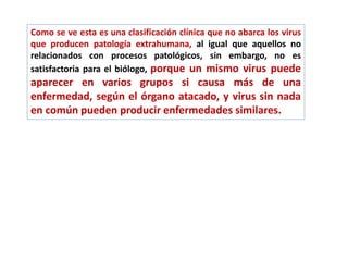 Como se ve esta es una clasificación clínica que no abarca los virus
que producen patología extrahumana, al igual que aquellos no
relacionados con procesos patológicos, sin embargo, no es
satisfactoria para el biólogo, porque un mismo virus puede
aparecer en varios grupos si causa más de una
enfermedad, según el órgano atacado, y virus sin nada
en común pueden producir enfermedades similares.
 