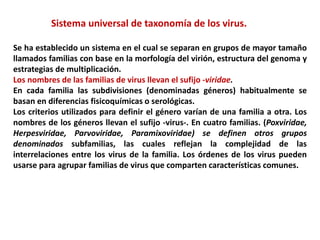Sistema universal de taxonomía de los virus.
Se ha establecido un sistema en el cual se separan en grupos de mayor tamaño
llamados familias con base en la morfología del virión, estructura del genoma y
estrategias de multiplicación.
Los nombres de las familias de virus llevan el sufijo -viridae.
En cada familia las subdivisiones (denominadas géneros) habitualmente se
basan en diferencias fisicoquímicas o serológicas.
Los criterios utilizados para definir el género varían de una familia a otra. Los
nombres de los géneros llevan el sufijo -virus-. En cuatro familias. (Poxviridae,
Herpesviridae, Parvoviridae, Paramixoviridae) se definen otros grupos
denominados subfamilias, las cuales reflejan la complejidad de las
interrelaciones entre los virus de la familia. Los órdenes de los virus pueden
usarse para agrupar familias de virus que comparten características comunes.
 