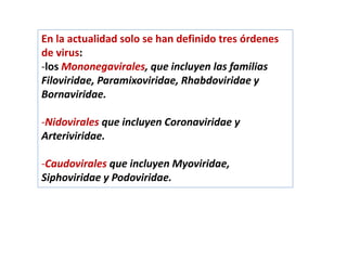 En la actualidad solo se han definido tres órdenes
de virus:
-los Mononegavirales, que incluyen las familias
Filoviridae, Paramixoviridae, Rhabdoviridae y
Bornaviridae.
-Nidovirales que incluyen Coronaviridae y
Arteriviridae.
-Caudovirales que incluyen Myoviridae,
Siphoviridae y Podoviridae.
 
