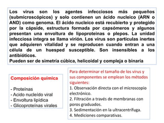Los virus son los agentes infecciosos más pequeños
(submicroscópicos) y solo contienen un ácido nucleico (ARN o
AND) como genoma. El ácido nucleico está recubierto y protegido
por la cápside, estructura formada por capsómeros y algunos
presentan una envoltura de lipoproteinas o plepos. La unidad
infecciosa íntegra se llama virión. Los virus son partículas inertes
que adquieren vitalidad y se reproducen cuando entran a una
célula de un huesped susceptible. Son insensibles a los
antibióticos.
Pueden ser de simetría cúbica, helicoidal y compleja o binaria
Composición química
- Proteínas
- Acido nucleído viral
- Envoltura lipídica
- Glicoproteínas virales
Para determinar el tamaño de los virus y
sus componentes se emplean los métodos
siguientes:
1. Observación directa con el microscopio
electrónico.
2. Filtración a través de membranas con
poros graduados.
3. Sedimentación en la ultracentrífuga.
4. Mediciones comparativas.
 