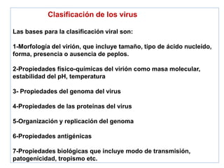 Clasificación de los virus
Las bases para la clasificación viral son:
1-Morfología del virión, que incluye tamaño, tipo de ácido nucleído,
forma, presencia o ausencia de peplos.
2-Propiedades físico-químicas del virión como masa molecular,
estabilidad del pH, temperatura
3- Propiedades del genoma del virus
4-Propiedades de las proteínas del virus
5-Organización y replicación del genoma
6-Propiedades antigénicas
7-Propiedades biológicas que incluye modo de transmisión,
patogenicidad, tropismo etc.
 