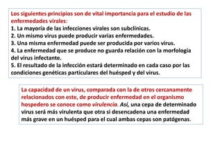 Los siguientes principios son de vital importancia para el estudio de las
enfermedades virales:
1. La mayoría de las infecciones virales son subclínicas.
2. Un mismo virus puede producir varias enfermedades.
3. Una misma enfermedad puede ser producida por varios virus.
4. La enfermedad que se produce no guarda relación con la morfología
del virus infectante.
5. El resultado de la infección estará determinado en cada caso por las
condiciones genéticas particulares del huésped y del virus.
La capacidad de un virus, comparada con la de otros cercanamente
relacionados con este, de producir enfermedad en el organismo
hospedero se conoce como virulencia. Así, una cepa de determinado
virus será más virulenta que otra si desencadena una enfermedad
más grave en un huésped para el cual ambas cepas son patógenas.
 