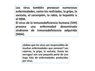 Los virus también provocan numerosas
enfermedades, como los resfriados, la gripe, la
varicela, el sarampión, la rabia, la hepatitis o
el SIDA.
El virus de la inmunodeficiencia humana (VIH)
provoca una enfermedad denominada
síndrome de inmunodeficiencia adquirida
(SIDA).
¿Sabías que los virus son responsables de
muchas enfermedades que conoces? Los
catarros, la gripe, la varicela, ¡hasta las
verrugas! son una pequeña parte de una
larga lista de enfermedades producidas
por virus.
 