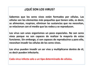 ¿QUÉ SON LOS VIRUS?
Sabemos que los seres vivos están formados por células. Las
células son los elementos más pequeños que tienen vida, es decir,
se alimentan, respiran, eliminan las sustancias que no necesitan,
se relacionan con el medio que las rodea y se reproducen.
Los virus son unos organismos un poco especiales. No son seres
vivos porque no son capaces de realizar la mayoría de estas
funciones. Sin embargo, sí son capaces de reproducirse y para ello,
necesitan invadir las células de los seres vivos.
Los virus pueden invadir un ser vivo y multiplicarse dentro de él,
es decir pueden infectarlo.
Cada virus infecta solo a un tipo determinado de células.
 