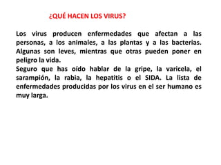 ¿QUÉ HACEN LOS VIRUS?
Los virus producen enfermedades que afectan a las
personas, a los animales, a las plantas y a las bacterias.
Algunas son leves, mientras que otras pueden poner en
peligro la vida.
Seguro que has oído hablar de la gripe, la varicela, el
sarampión, la rabia, la hepatitis o el SIDA. La lista de
enfermedades producidas por los virus en el ser humano es
muy larga.
 