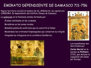 PROFESORA: Mª Victoria Landa EMIRATO DEPENDIENTE DE DAMASCO 711-756 Nuevo territorio recibió el nombre de AL-ANDALUS. Su capital era CÓRDOBA. Es dependiente del Califato Omeya de Damasco. La  población  en la Península estaba formada por: Árabes instalados en las ciudades Berebéres en las zonas rurales  Muladíes población autóctona que se convirtió al Islam Mozárabes los cristianos hispanogodos que conservan su religión  Visigodos se refugiaran en la cordillera Cantábrica.    Los musulmanes son derrotados por  Carlos   Martel  en la batalla de  Poitiers   (732), que detiene la expansión del Islam por Europa . 