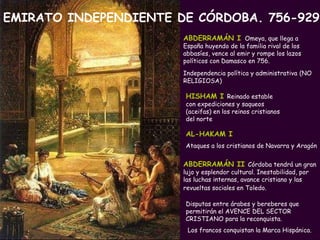 PROFESORA: Mª Victoria Landa HISHAM I   Reinado estable con expediciones y saqueos (aceifas) en los reinos cristianos del norte Disputas entre árabes y bereberes que permitirán el AVENCE DEL SECTOR CRISTIANO para la reconquista. Los francos conquistan la Marca Hispánica.  EMIRATO INDEPENDIENTE DE CÓRDOBA. 756-929 ABDERRAMÁN   I   Omeya, que llega a España huyendo de la familia rival de los abbasíes, vence al emir y rompe los lazos políticos con Damasco en 756. Independencia política y administrativa   (NO RELIGIOSA) ABDERRAMÁN II   Córdoba tendrá un gran lujo y esplendor cultural. Inestabilidad, por las luchas internas, avance cristiano y las revueltas sociales en Toledo.   AL-HAKAM I   Ataques a los cristianos de Navarra y Aragón 