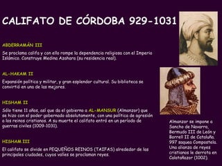 PROFESORA: Mª Victoria Landa   Almanzor se impone a Sancho de Navarra, Bermudo III de León y Borrell II de Cataluña. 997 saquea Compostela.  Una alianza de reyes cristianos le derrota en Calatañazor (1002). ABDERRAMÁN III   Se proclama califa y con ello rompe la dependencia religiosa con el Imperio Islámico. Construye Medina Azahara (su residencia real). AL-HAKAM II   Expansión política y militar, y gran esplendor cultural. Su biblioteca se convirtió en una de las mejores.  HISHAM II   Sólo tiene 11 años, así que da el gobierno a  AL-MANSUR  (Almanzor) que  se hizo con el poder gobernado absolutamente, con una política de agresión a los reinos cristianos. A su muerte el califato entró en un período de guerras civiles (1009-1031). HISHAM   III   El califato se divide en PEQUEÑOS REINOS (TAIFAS) alrededor de las principales ciudades, cuyos valíes se proclaman reyes. CALIFATO DE CÓRDOBA 929-1031 