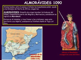PROFESORA: Mª Victoria Landa Campañas de los  almorávides (1086-1110).   Atemorizados, ante el avance cristiano los musulmanes piden  ayuda a los Estados del Norte de África. Llegan los: ALMORÁVIDES : Dinastía de origen bereber (ortodoxos del Islam) .Conquistaron parte del Magreb y Marruecos y establecen su capital en  Marrakech .  Entran en Al-Andalus, y tras frenar a los cristianos, unen este territorio a su imperio, avanzaron su frontera hasta el Tajo y el Ebro. ALMORÁVIDES 1090 Alfonso el Batallador recuperó la zona del Ebro 
