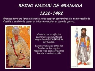 PROFESORA: Mª Victoria Landa REINO NAZARí DE GRANADA  1232-1492 Contaba con un ejército permanente de voluntarios magrebíes (BENIMERINES), muy hábiles.  Las guerras civiles entre las familias de los zegríes, nazaríes y los abencerrajes les llevarán a su destrucción. Granada tuvo una larga existencia tras aceptar convertirse en  reino vasallo de Castilla a cambio de pagar un tributo y ayudar en caso de guerra. 