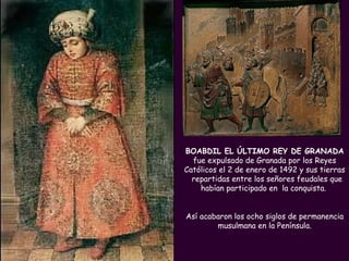 PROFESORA: Mª Victoria Landa BOABDIL EL ÚLTIMO REY DE GRANADA  fue expulsado de Granada por los Reyes Católicos el 2 de enero de 1492 y sus tierras  repartidas entre los señores feudales que habían participado en  la conquista.  Así acabaron los ocho siglos de permanencia musulmana en la Península. 