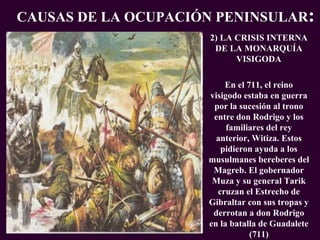 EXPANSION DEL IMPERIO ISLAMICO PROFESORA: Mª Victoria Landa 2) LA CRISIS INTERNA DE LA MONARQUÍA VISIGODA En el 711, el reino visigodo estaba en guerra por la sucesión al trono entre don Rodrigo y los familiares del rey anterior, Witiza. Estos pidieron ayuda a los musulmanes bereberes del Magreb. El gobernador Muza y su general Tarik cruzan el Estrecho de Gibraltar con sus tropas y derrotan a don Rodrigo en la batalla de Guadalete (711) CAUSAS DE LA OCUPACIÓN PENINSULAR : 