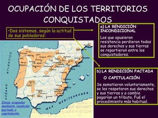 OCUPACIÓN DE LOS TERRITORIOS CONQUISTADOS PROFESORA: Mª Victoria Landa Zonas ocupadas mediante rendición pactada o capitulación.   Dos sistemas, según la actitud de sus pobladores: b)   LA RENDICIÓN PACTADA  O CAPITULACIÓN Se sometieron voluntariamente, se les respetaron sus derechos y sus tierras y a cambio  pagarían un tributo. Fué el procedimiento más habitual. a)   LA RENDICIÓN INCONDICIONAL Los que opusieron resistencia perdieron todos sus derechos y sus tierras  se repartieron entre los conquistadores. 