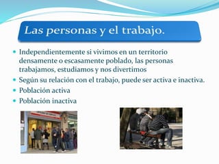  Independientemente si vivimos en un territorio
densamente o escasamente poblado, las personas
trabajamos, estudiamos y nos divertimos
 Según su relación con el trabajo, puede ser activa e inactiva.
 Población activa
 Población inactiva
 