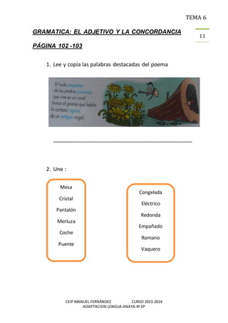 TEMA 6
CEIP MANUEL FERNÁNDEZ CURSO 2013-2014
ADAPTACION LENGUA ANAYA 4º EP
11
GRAMATICA: EL ADJETIVO Y LA CONCORDANCIA
PÁGINA 102 -103
1. Lee y copia las palabras destacadas del poema
______________________________________________
2. Une :
Mesa
Cristal
Pantalón
Merluza
Coche
Puente
Congelada
Eléctrico
Redonda
Empañado
Romano
Vaquero
 