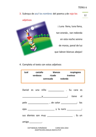 TEMA 6
CEIP MANUEL FERNÁNDEZ CURSO 2013-2014
ADAPTACION LENGUA ANAYA 4º EP
12
3. Subraya de azul los nombres del poema y de rojo los
adjetivos
¡ Luna llena, luna llena,
tan oronda , tan redonda
en esta noche serena
de marzo, panal de luz
que labran blancas abejas!
4. Completa el texto con estos adjetivos
Daniel es una niño _____________ . Su cara es
________________y____________________; tiene el
pelo _________________ , de color _____________; los
ojos ______________________ y la nariz ____________;
sus dientes son muy _____________________ . Es un
amigo __________.
Leal castaño blancos respingona
verdosos rizado travieso
sonrosada redonda
 