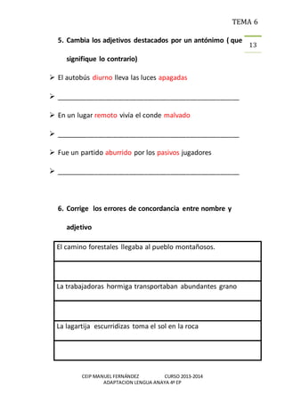 TEMA 6
CEIP MANUEL FERNÁNDEZ CURSO 2013-2014
ADAPTACION LENGUA ANAYA 4º EP
13
5. Cambia los adjetivos destacados por un antónimo ( que
signifique lo contrario)
 El autobús diurno lleva las luces apagadas
 ________________________________________________
 En un lugar remoto vivía el conde malvado
 ________________________________________________
 Fue un partido aburrido por los pasivos jugadores
 ________________________________________________
6. Corrige los errores de concordancia entre nombre y
adjetivo
El camino forestales llegaba al pueblo montañosos.
La trabajadoras hormiga transportaban abundantes grano
La lagartija escurridizas toma el sol en la roca
 
