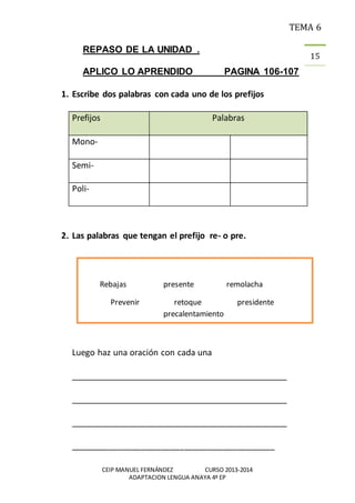 TEMA 6
CEIP MANUEL FERNÁNDEZ CURSO 2013-2014
ADAPTACION LENGUA ANAYA 4º EP
15
REPASO DE LA UNIDAD .
APLICO LO APRENDIDO PAGINA 106-107
1. Escribe dos palabras con cada uno de los prefijos
Prefijos Palabras
Mono-
Semi-
Poli-
2. Las palabras que tengan el prefijo re- o pre.
Luego haz una oración con cada una
________________________________________________
________________________________________________
________________________________________________
___________________________________________
Rebajas presente remolacha
Prevenir retoque presidente
precalentamiento
 
