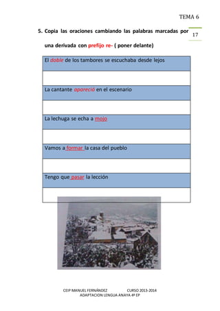 TEMA 6
CEIP MANUEL FERNÁNDEZ CURSO 2013-2014
ADAPTACION LENGUA ANAYA 4º EP
17
5. Copia las oraciones cambiando las palabras marcadas por
una derivada con prefijo re- ( poner delante)
El doble de los tambores se escuchaba desde lejos
La cantante apareció en el escenario
La lechuga se echa a mojo
Vamos a formar la casa del pueblo
Tengo que pasar la lección
 