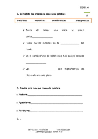 TEMA 6
CEIP MANUEL FERNÁNDEZ CURSO 2013-2014
ADAPTACION LENGUA ANAYA 4º EP
19
7. Completa las oraciones con estas palabras
 Antes de hacer una obra se piden
varios________________
 Había nuevos médicos en la _______________ del
barrio
 En el campeonato de baloncesto hay cuatro equipos
________________
 Los ___________________ son monumentos de
piedra de una sola pieza
8. Escribe una oración con cada palabra
o Archivo:__________________________________________
o Aguanieve:________________________________________
o Aeronave:_________________________________________
9. ..
Policlínica monolitos semifinalistas presupuestos
 
