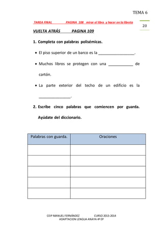 TEMA 6
CEIP MANUEL FERNÁNDEZ CURSO 2013-2014
ADAPTACION LENGUA ANAYA 4º EP
20
TAREA FINAL PAGINA 108 mirar el libro y hacer en la libreta
VUELTA ATRÁS PAGINA 109
1. Completa con palabras polisémicas.
 El piso superior de un barco es la _________________.
 Muchos libros se protegen con una ____________ de
cartón.
 La parte exterior del techo de un edificio es la
_______________.
2. Escribe cinco palabras que comiencen por guarda.
Ayúdate del diccionario.
Palabras con guarda. Oraciones
 