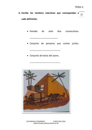 TEMA 6
CEIP MANUEL FERNÁNDEZ CURSO 2013-2014
ADAPTACION LENGUA ANAYA 4º EP
22
6. Escribe los nombres colectivos que correspondan a
cada definición.
 Período de siete días consecutivos.
_______________________
 Conjunto de personas que cantan juntos.
_________________________
 Conjunto de teclas del piano.
_________________________
 