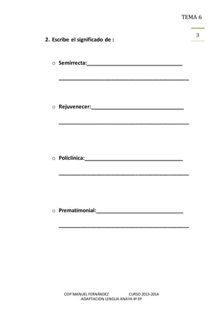 TEMA 6
CEIP MANUEL FERNÁNDEZ CURSO 2013-2014
ADAPTACION LENGUA ANAYA 4º EP
3
2. Escribe el significado de :
o Semirrecta:__________________________________
____________________________________________
o Rejuvenecer:_________________________________
____________________________________________
o Policlínica:___________________________________
____________________________________________
o Prematimonial:_______________________________
____________________________________________
 