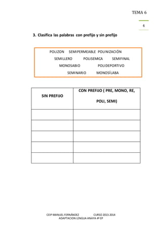 TEMA 6
CEIP MANUEL FERNÁNDEZ CURSO 2013-2014
ADAPTACION LENGUA ANAYA 4º EP
4
3. Clasifica las palabras con prefijo y sin prefijo
SIN PREFIJO
CON PREFIJO ( PRE, MONO, RE,
POLI, SEMI)
POLIZON SEMIPERMEABLE POLINIZACIÓN
SEMILLERO POLISEMICA SEMIFINAL
MONOSABIO POLIDEPORTIVO
SEMINARIO MONOSÍLABA
 