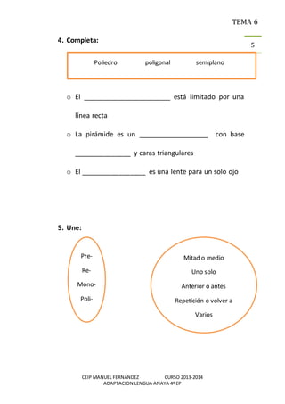 TEMA 6
CEIP MANUEL FERNÁNDEZ CURSO 2013-2014
ADAPTACION LENGUA ANAYA 4º EP
5
4. Completa:
o El ________________________ está limitado por una
línea recta
o La pirámide es un ___________________ con base
_______________ y caras triangulares
o El _________________ es una lente para un solo ojo
5. Une:
Poliedro poligonal semiplano
Pre-
Re-
Mono-
Poli-
Semi-
Mitad o medio
Uno solo
Anterior o antes
Repetición o volver a
Varios
 
