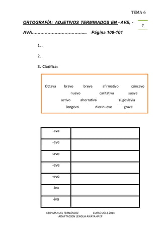 TEMA 6
CEIP MANUEL FERNÁNDEZ CURSO 2013-2014
ADAPTACION LENGUA ANAYA 4º EP
7
ORTOGRAFÍA: ADJETIVOS TERMINADOS EN –AVE, -
AVA………………………………... Página 100-101
1. .
2. .
3. Clasifica:
-ava
-ave
-avo
-eve
-evo
-iva
-ivo
Octava bravo breve afirmativo cóncavo
nuevo caritativa suave
activo ahorrativa Yugoslavia
longevo diecinueve grave
 
