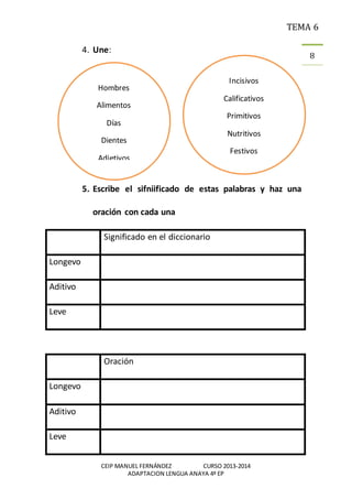 TEMA 6
CEIP MANUEL FERNÁNDEZ CURSO 2013-2014
ADAPTACION LENGUA ANAYA 4º EP
8
4. Une:
5. Escribe el sifniificado de estas palabras y haz una
oración con cada una
Significado en el diccionario
Longevo
Aditivo
Leve
Oración
Longevo
Aditivo
Leve
Incisivos
Calificativos
Primitivos
Nutritivos
Festivos
Hombres
Alimentos
Días
Dientes
Adjetivos
 