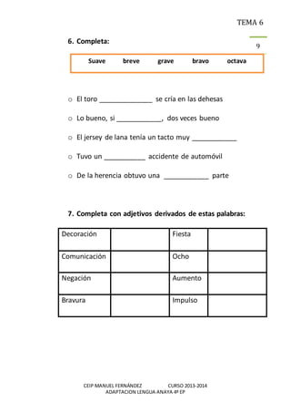 TEMA 6
CEIP MANUEL FERNÁNDEZ CURSO 2013-2014
ADAPTACION LENGUA ANAYA 4º EP
9
6. Completa:
o El toro ______________ se cría en las dehesas
o Lo bueno, si ____________, dos veces bueno
o El jersey de lana tenía un tacto muy ____________
o Tuvo un ___________ accidente de automóvil
o De la herencia obtuvo una ____________ parte
7. Completa con adjetivos derivados de estas palabras:
Decoración Fiesta
Comunicación Ocho
Negación Aumento
Bravura Impulso
Suave breve grave bravo octava
 