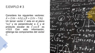 EJEMPLO # 3
Considere los siguientes vectores:
𝐴 = (5.0𝑖 − 6.5𝑗) 𝑦 𝐵 = (3.5𝑖 − 7.0𝑗)
Un tercer vector 𝐶 esta en el plano
“x-y” y es perpendicular a 𝐴 y el
producto escalar de 𝐶 𝑐𝑜𝑛 𝐵 es
+15.0 Con esta información,
obtenga las componentes del vector
𝐶.
 