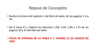 Repaso de Conceptos
• Realiza la lectura del capitulo 1 del libro de texto, de las paginas 1 a la
24.
• De la tarea # 1, elabora los ejercicios 1.60, 1.64, 1.69 y 1.75 de las
paginas 30 y 31 del libro de texto.
• FECHA DE ENTREGA DE LA TAREA # 1: VIERNES 12 DE AGOSTO DE
2022
 