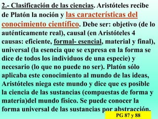 2.- Clasificación de las ciencias. Aristóteles recibe
de Platón la noción y las características del
conocimiento científico. Debe ser: objetivo (de lo
auténticamente real), causal (en Aristóteles 4
causas: eficiente, formal- esencial, material y final),
universal (la esencia que se expresa en la forma se
dice de todos los individuos de una especie) y
necesario (lo que no puede no ser). Platón sólo
aplicaba este conocimiento al mundo de las ideas,
Aristóteles niega este mundo y dice que es posible
la ciencia de las sustancias (compuestas de forma y
materia)del mundo físico. Se puede conocer la
forma universal de las sustancias por abstracción.
PG 87 y 88
 
