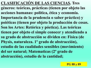 CLASIFICACIÓN DE LAS CIENCIAS. Tres
géneros: teóricas, prácticas (tienen por objeto las
acciones humanas: política, ética y economía.
Importancia de la prudencia o saber práctico) y
poiéticas (tienen por objeto la producción de cosas.
Son los Artes: Retórica y póetica). Las teóricas
tienen por objeto el simple conocer y atendiendo a
su grado de abstracción se dividen en: Física (de
Physis, naturaleza. 1º grado de abstracción),
estudio de las cualidades sensibles (movimiento)
del ser natural; Matematicas (2º grado de
abstracción), estudio de la cantidad;
PG 88 y 89
 