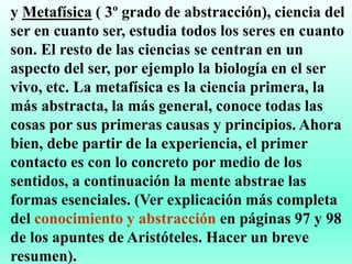 y Metafísica ( 3º grado de abstracción), ciencia del
ser en cuanto ser, estudia todos los seres en cuanto
son. El resto de las ciencias se centran en un
aspecto del ser, por ejemplo la biología en el ser
vivo, etc. La metafísica es la ciencia primera, la
más abstracta, la más general, conoce todas las
cosas por sus primeras causas y principios. Ahora
bien, debe partir de la experiencia, el primer
contacto es con lo concreto por medio de los
sentidos, a continuación la mente abstrae las
formas esenciales. (Ver explicación más completa
del conocimiento y abstracción en páginas 97 y 98
de los apuntes de Aristóteles. Hacer un breve
resumen).
 