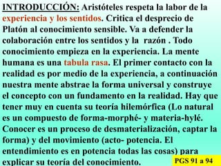INTRODUCCIÓN: Aristóteles respeta la labor de la
experiencia y los sentidos. Critica el desprecio de
Platón al conocimiento sensible. Va a defender la
colaboración entre los sentidos y la razón . Todo
conocimiento empieza en la experiencia. La mente
humana es una tabula rasa. El primer contacto con la
realidad es por medio de la experiencia, a continuación
nuestra mente abstrae la forma universal y construye
el concepto con un fundamento en la realidad. Hay que
tener muy en cuenta su teoría hilemórfica (Lo natural
es un compuesto de forma-morphé- y materia-hylé.
Conocer es un proceso de desmaterialización, captar la
forma) y del movimiento (acto- potencia. El
entendimiento es en potencia todas las cosas) para
explicar su teoría del conocimiento. PGS 91 a 94
 