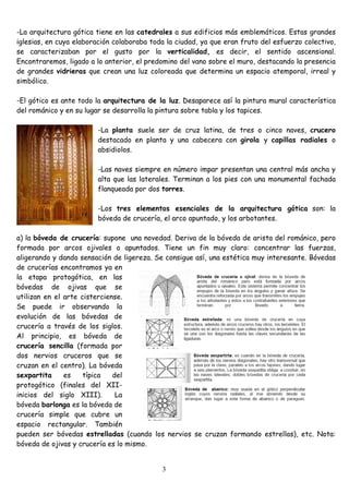 -La arquitectura gótica tiene en las catedrales a sus edificios más emblemáticos. Estas grandes
iglesias, en cuya elaboración colaboraba toda la ciudad, ya que eran fruto del esfuerzo colectivo,
se caracterizaban por el gusto por la verticalidad, es decir, el sentido ascensional.
Encontraremos, ligado a lo anterior, el predomino del vano sobre el muro, destacando la presencia
de grandes vidrieras que crean una luz coloreada que determina un espacio atemporal, irreal y
simbólico.

-El gótico es ante todo la arquitectura de la luz. Desaparece así la pintura mural característica
del románico y en su lugar se desarrolla la pintura sobre tabla y los tapices.

                        -La planta suele ser de cruz latina, de tres o cinco naves, crucero
                        destacado en planta y una cabecera con girola y capillas radiales o
                        absidiolos.

                        -Las naves siempre en número impar presentan una central más ancha y
                        alta que las laterales. Terminan a los pies con una monumental fachada
                        flanqueada por dos torres.

                        -Los tres elementos esenciales de la arquitectura gótica son: la
                        bóveda de crucería, el arco apuntado, y los arbotantes.

a) la bóveda de crucería: supone una novedad. Deriva de la bóveda de arista del románico, pero
formada por arcos ojivales o apuntados. Tiene un fin muy claro: concentrar las fuerzas,
aligerando y dando sensación de ligereza. Se consigue así, una estética muy interesante. Bóvedas
de crucerías encontramos ya en
la etapa protogótica, en las
bóvedas de ojivas que se
utilizan en el arte cisterciense.
Se puede ir observando la
evolución de las bóvedas de
crucería a través de los siglos.
Al principio, es bóveda de
crucería sencilla (formada por
dos nervios cruceros que se
cruzan en el centro). La bóveda
sexpartita     es    típica   del
protogótico (finales del XII-
inicios del siglo XIII).       La
bóveda barlonga es la bóveda de
crucería simple que cubre un
espacio rectangular. También
pueden ser bóvedas estrelladas (cuando los nervios se cruzan formando estrellas), etc. Nota:
bóveda de ojivas y crucería es lo mismo.


                                            3
 