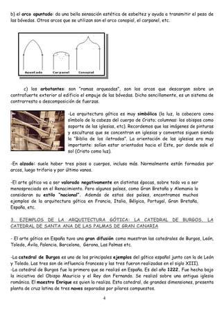 b) el arco apuntado: da una bella sensación estética de esbeltez y ayuda a transmitir el peso de
las bóvedas. Otros arcos que se utilizan son el arco conopial, el carpanel, etc.




      c) los arbotantes: son “ramas arqueadas”, son los arcos que descargan sobre un
contrafuerte exterior al edificio el empuje de las bóvedas. Dicho sencillamente, es un sistema de
contrarresto o descomposición de fuerzas.

                           -La arquitectura gótica es muy simbólica (la luz, la cabecera como
                           símbolo de la cabeza del cuerpo de Cristo; columnas: los obispos como
                           soporte de las iglesias, etc). Recordemos que las imágenes de pinturas
                           y esculturas que se concentran en iglesias y conventos siguen siendo
                           la “Biblia de los iletrados”. La orientación de las iglesias era muy
                           importante: solían estar orientados hacia el Este, por donde sale el
                           sol (Cristo como luz).

-En alzado: suele haber tres pisos o cuerpos, incluso más. Normalmente están formados por
arcos, luego triforio y por último vanos.

-El arte gótico va a ser valorado negativamente en distintas épocas, sobre todo va a ser
menospreciado en el Renacimiento. Pero algunos países, como Gran Bretaña y Alemania lo
consideran su estilo “nacional”. Además de estos dos países, encontramos muchos
ejemplos de la arquitectura gótica en Francia, Italia, Bélgica, Portugal, Gran Bretaña,
España, etc.

3. EJEMPLOS DE LA ARQUITECTURA GÓTICA: LA CATEDRAL DE BURGOS. LA
CATEDRAL DE SANTA ANA DE LAS PALMAS DE GRAN CANARIA

- El arte gótico en España tuvo una gran difusión como muestran las catedrales de Burgos, León,
Toledo, Ávila, Palencia, Barcelona, Gerona, Las Palmas etc.

-La catedral de Burgos es uno de los principales ejemplos del gótico español junto con la de León
y Toledo. Las tres son de influencia francesa y las tres fueron realizadas en el siglo XIII).
-La catedral de Burgos fue la primera que se realizó en España. Es del año 1222. Fue hecha bajo
la iniciativa del Obispo Mauricio y el Rey don Fernando. Se realizó sobre una antigua iglesia
románica. El maestro Enrique es quien la realiza. Esta catedral, de grandes dimensiones, presenta
planta de cruz latina de tres naves separadas por pilares compuestos.

                                            4
 