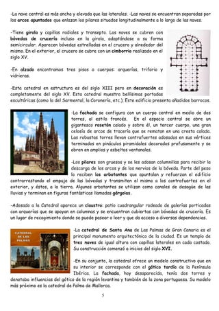 -La nave central es más ancha y elevada que las laterales. -Las naves se encuentran separadas por
los arcos apuntados que enlazan los pilares situados longitudinalmente a lo largo de las naves.

-Tiene girola y capillas radiales y transepto. Las naves se cubren con
bóvedas de crucería incluso en la girola, adaptándose a su forma
semicircular. Aparecen bóvedas estrelladas en el crucero y alrededor del
mismo. En el exterior, el crucero se cubre con un cimborrio realizado en el
siglo XV.

-En alzado encontramos tres pisos o cuerpos: arquerías, triforio y
vidrieras.

-Esta catedral en estructura es del siglo XIII pero en decoración es
completamente del siglo XV. Esta catedral muestra bellísimas portadas
escultóricas (como la del Sarmental, la Coronería, etc.). Este edificio presenta añadidos barrocos.

                              -La fachada se configura con un cuerpo central en medio de dos
                              torres, al estilo francés.    En el espacio central se abre un
                              gigantesco rosetón calado y sobre él, un tercer cuerpo, una gran
                              celosía de arcos de tracería que se rematan en una cresta calada.
                              Las robustas torres llevan contrafuertes adosados en sus vértices
                              terminados en pináculos piramidales decorados profusamente y se
                              abren en amplios y esbeltos ventanales.

                               -Los pilares son gruesos y se les adosan columnillas para recibir la
                               descarga de los arcos y de los nervios de la bóveda. Parte del peso
                               lo reciben los arbotantes que apuntalan y refuerzan el edificio
contrarrestando el empuje de las bóvedas y transmiten el mismo a los contrafuertes en el
exterior, y éstos, a la tierra. Algunos arbotantes se utilizan como canales de desagüe de las
lluvias y terminan en figuras fantásticas llamadas gárgolas.

-Adosado a la Catedral aparece un claustro: patio cuadrangular rodeado de galerías porticadas
con arquerías que se apoyan en columnas y se encuentran cubiertas con bóvedas de crucería. Es
un lugar de recogimiento donde se puede pasear o leer y que da acceso a diversas dependencias.

                               -La catedral de Santa Ana de Las Palmas de Gran Canaria es el
                               principal monumento arquitectónico de la ciudad. Es un templo de
                               tres naves de igual altura con capillas laterales en cada costado.
                               Su construcción comenzó a inicios del siglo XVI.

                               -En su conjunto, la catedral ofrece un modelo constructivo que en
                               su interior se corresponde con el gótico tardío de la Península
                               Ibérica. La fachada, hoy desaparecida, tenía dos torres y
denotaba influencias del gótico de la región levantina y también de la zona portuguesa. Su modelo
más próximo es la catedral de Palma de Mallorca.

                                             5
 