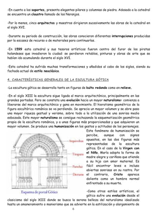 -En cuanto a los soportes, presenta elegantes pilares y columnas de piedra. Adosado a la catedral
se encuentra un claustro llamado de los Naranjos.

-Por lo menos, cinco arquitectos y maestros dirigieron sucesivamente las obras de la catedral en
el siglo XVI.

-Durante su periodo de construcción, las obras conocieron diferentes interrupciones producidas
por la escasez de recurso o de materiales para continuarlas.

-En 1599 esta catedral y sus tesoros artísticos fueron centro del furor de los piratas
holandeses que invadieron la ciudad: se perdieron retablos, pinturas y obras de arte que se
habían ido acumulando durante el siglo XVI.

-Esta catedral ha sufrido muchas transformaciones y añadidos al cabo de los siglos, siendo su
fachada actual de estilo neoclásico.

4. CARACTERÍSTICAS GENERALES DE LA ESCULTURA GÓTICA

-La escultura gótica se desarrolla tanto en figuras de bulto redondo como en relieve.

-En el siglo XIII la escultura sigue ligada al marco arquitectónico, principalmente en las
grandes portadas. Pero se constata una evolución hacia un mayor naturalismo: comienza a
liberarse del marco arquitectónico y gana en movimiento. El hieratismo geométrico de la
figura escultórica románica se va perdiendo. Se aprecia un mayor volumen y se abre paso
una mayor riqueza gestual y verismo, sobre todo a la utilización de una sonrisa medio
esbozada. Este mayor naturalismo se consigue rechazando la esquematización geométrica
propia de la escultura románica, y a unas figuras más proporcionadas y que adquieren un
mayor volumen. Se produce una humanización en los gestos y actitudes de los personajes.
                                                      Este fenómeno de humanización se
                                                      percibe,    aunque     con    signos
                                                      opuestos, en las dos figuras más
                                                      representadas de la escultura
                                                      gótica. En el caso de la Virgen con
                                                      el Niño, María adopta la forma de
                                                      madre alegre y cariñosa que atiende
                                                      a su hijo con amor maternal. Es
                                                      fácil encontrar leves e incluso
                                                      abiertas sonrisas en su rostro. Por
                                                      el   contrario,    Cristo   aparece
                                                      doliente como un hombre normal
                                                      enfrentado a su muerte.

                                                   -Como otros estilos artísticos, el
                                                   gótico sufre una evolución desde el
clasicismo del siglo XIII donde se busca la serena belleza del naturalismo idealizado
hasta un amaneramiento o manierismo que se advierte en la estilización y alargamiento de
                                          6
 