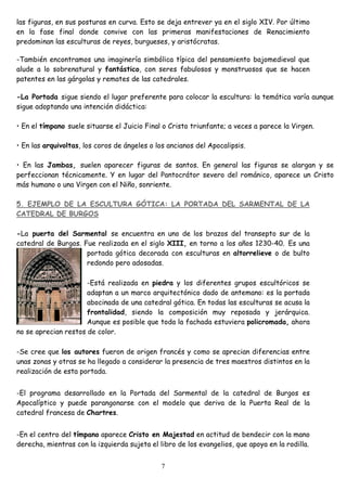 las figuras, en sus posturas en curva. Esto se deja entrever ya en el siglo XIV. Por último
en la fase final donde convive con las primeras manifestaciones de Renacimiento
predominan las esculturas de reyes, burgueses, y aristócratas.

-También encontramos una imaginería simbólica típica del pensamiento bajomedieval que
alude a lo sobrenatural y fantástico, con seres fabulosos y monstruosos que se hacen
patentes en las gárgolas y remates de las catedrales.

-La Portada sigue siendo el lugar preferente para colocar la escultura: la temática varía aunque
sigue adoptando una intención didáctica:

• En el tímpano suele situarse el Juicio Final o Cristo triunfante; a veces a parece la Virgen.

• En las arquivoltas, los coros de ángeles o los ancianos del Apocalipsis.

• En las Jambas, suelen aparecer figuras de santos. En general las figuras se alargan y se
perfeccionan técnicamente. Y en lugar del Pantocrátor severo del románico, aparece un Cristo
más humano o una Virgen con el Niño, sonriente.

5. EJEMPLO DE LA ESCULTURA GÓTICA: LA PORTADA DEL SARMENTAL DE LA
CATEDRAL DE BURGOS

-La puerta del Sarmental se encuentra en uno de los brazos del transepto sur de la
catedral de Burgos. Fue realizada en el siglo XIII, en torno a los años 1230-40. Es una
                     portada gótica decorada con esculturas en altorrelieve o de bulto
                     redondo pero adosadas.

                      -Está realizada en piedra y los diferentes grupos escultóricos se
                      adaptan a un marco arquitectónico dado de antemano: es la portada
                      abocinada de una catedral gótica. En todas las esculturas se acusa la
                      frontalidad, siendo la composición muy reposada y jerárquica.
                      Aunque es posible que toda la fachada estuviera policromada, ahora
no se aprecian restos de color.

-Se cree que los autores fueron de origen francés y como se aprecian diferencias entre
unas zonas y otras se ha llegado a considerar la presencia de tres maestros distintos en la
realización de esta portada.


-El programa desarrollado en la Portada del Sarmental de la catedral de Burgos es
Apocalíptico y puede parangonarse con el modelo que deriva de la Puerta Real de la
catedral francesa de Chartres.


-En el centro del tímpano aparece Cristo en Majestad en actitud de bendecir con la mano
derecha, mientras con la izquierda sujeta el libro de los evangelios, que apoya en la rodilla.


                                              7
 