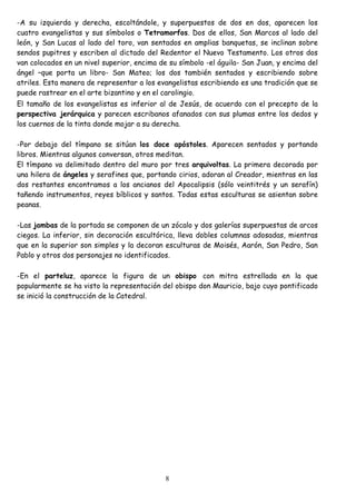 -A su izquierda y derecha, escoltándole, y superpuestos de dos en dos, aparecen los
cuatro evangelistas y sus símbolos o Tetramorfos. Dos de ellos, San Marcos al lado del
león, y San Lucas al lado del toro, van sentados en amplias banquetas, se inclinan sobre
sendos pupitres y escriben al dictado del Redentor el Nuevo Testamento. Los otros dos
van colocados en un nivel superior, encima de su símbolo -el águila- San Juan, y encima del
ángel –que porta un libro- San Mateo; los dos también sentados y escribiendo sobre
atriles. Esta manera de representar a los evangelistas escribiendo es una tradición que se
puede rastrear en el arte bizantino y en el carolingio.
El tamaño de los evangelistas es inferior al de Jesús, de acuerdo con el precepto de la
perspectiva jerárquica y parecen escribanos afanados con sus plumas entre los dedos y
los cuernos de la tinta donde mojar a su derecha.

-Por debajo del tímpano se sitúan los doce apóstoles. Aparecen sentados y portando
libros. Mientras algunos conversan, otros meditan.
El tímpano va delimitado dentro del muro por tres arquivoltas. La primera decorada por
una hilera de ángeles y serafines que, portando cirios, adoran al Creador, mientras en las
dos restantes encontramos a los ancianos del Apocalipsis (sólo veintitrés y un serafín)
tañendo instrumentos, reyes bíblicos y santos. Todas estas esculturas se asientan sobre
peanas.

-Las jambas de la portada se componen de un zócalo y dos galerías superpuestas de arcos
ciegos. La inferior, sin decoración escultórica, lleva dobles columnas adosadas, mientras
que en la superior son simples y la decoran esculturas de Moisés, Aarón, San Pedro, San
Pablo y otros dos personajes no identificados.

-En el parteluz, aparece la figura de un obispo con mitra estrellada en la que
popularmente se ha visto la representación del obispo don Mauricio, bajo cuyo pontificado
se inició la construcción de la Catedral.




                                            8
 