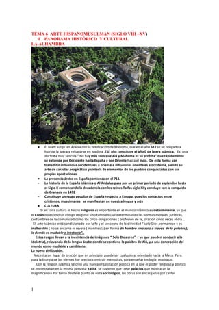 1
TEMA 6 ARTE HISPANOMUSULMAN (SIGLO VIII –XV)
1 PANORAMA HISTÓRICO Y CULTURAL
LA ALHAMBRA
• El Islam surge en Arabia con la predicación de Mahoma, que en el año 622 se ve obligado a
huir de la Meca y refugiarse en Medina .ESE año constituye el año 0 de la era islámica. Es una
doctrina muy sencilla “ No hay más Dios que Alá y Mahoma es su profeta” que rápidamente
se extiende por Occidente hasta España y por Oriente hasta el Indo. De esta forma van
transmitir influencias occidentales a oriente e influencias orientales a occidente, siendo su
arte de carácter pragmático y síntesis de elementos de los pueblos conquistados con sus
propias aportaciones.
• La presencia árabe en España comienza en el 711.
- La historia de la España islámica o Al Andalus pasa por un primer periodo de esplendor hasta
el Siglo X comenzando la decadencia con los reinos Taifas siglo XI y concluye con la conquista
de Granada en 1492
- Constituye un rasgo peculiar de España respecto a Europa, pues los contactos entre
cristianos, musulmanes se manifiestan en nuestra lengua y arte
• CULTURA
Si en toda cultura el hecho religioso es importante en el mundo islámico es determinante, ya que
el Corán no es solo un código religioso sino también civil determinando las normas morales, jurídicas,
costumbres de la comunidad.como los cinco obligaciones ( profesión de fe, oración cinco veces al día….
El arte islámico está condicionado por la fe y el concepto de la divinidad “ solo Dios permanece y es
inalterable ( no se encarna ni revela ( manifiesta) en forma de hombre sino solo a través de la palabra),
lo demás es mudable e inestable”..
Estos rasgos llevan a la inexistencia de imágenes “ Solo Dios crea” ( ya que pueden conducir a la
idolatría), relevancia de la lengua árabe donde se contiene la palabra de Alá, y a una concepción del
mundo como mudable y cambiante.
La nueva civilización.
Necesita un lugar de oración que en principio puede ser cualquiera, orientado hacia la Meca. Pero
para la liturgia de los viernes fue preciso construir mezquitas, para enseñar teología: madrasas.
Con la religión islámica se creó una nueva organización política en la que el poder religioso y político
se encontraban en la misma persona: califa. Se tuvieron que crear palacios que mostraran la
magnificencia Por tanto desde el punto de vista sociológico, las obras son encargadas por califas
 