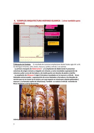 5
4, EJEMPLOS ARQUITECTURA HISPANO-ISLAMICA ( sirve también para
ITINERARIO)
1.Mezquita de Córdoba. Es resultado de sucesivas ampliaciones desde finales siglo VIII al XI.
Se distingue minarete, sahn, harán, macsura, quibla y mihrab. ( ver planta)
La primera mezquita de Abderramán I y la ampliación de Abderramán II presentan
columnas de origen romano y visigodo con cimacio; y como novedades superposición de
columna y pilar y arco de herradura y de medio punto con dovelas de piedra y ladrillo
La ampliación de Alhaquen II siglo X introduce novedades en la macsura y mihrab. Arcos
lobulados entrecruzados , superposición de arcos lobulados y herradura y las bóvedas de
nervios que no se cruzan en el centro y en cuyo espacio se construyen cúpulas gallonadas (
macsura y la llamada capilla de Villaviciosa). También se realizó el mihrab revestido de
Ricos mosaicos y con la decoración
islámica
 